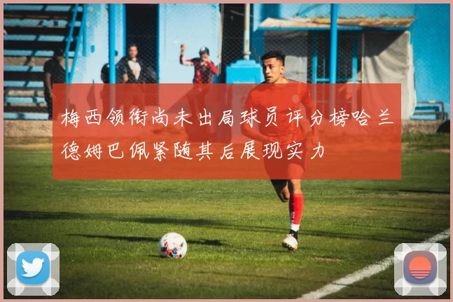 梅西领衔尚未出局球员评分榜哈兰德姆巴佩紧随其后展现实力