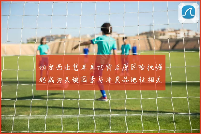 切尔西出售库库的背后原因哈托崛起成为关键因素与非卖品地位相关