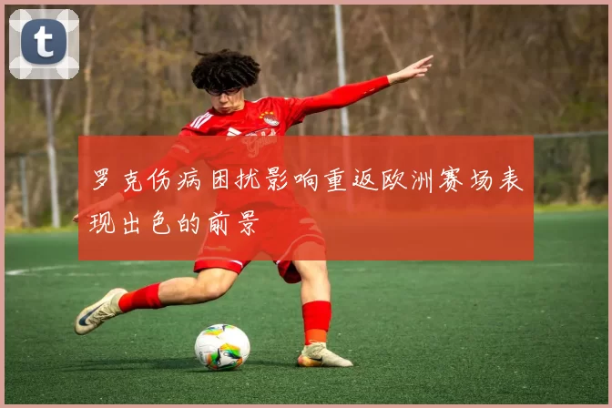 罗克伤病困扰影响重返欧洲赛场表现出色的前景