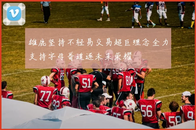 雄鹿坚持不轻易交易超巨理念全力支持字母哥追逐未来荣耀