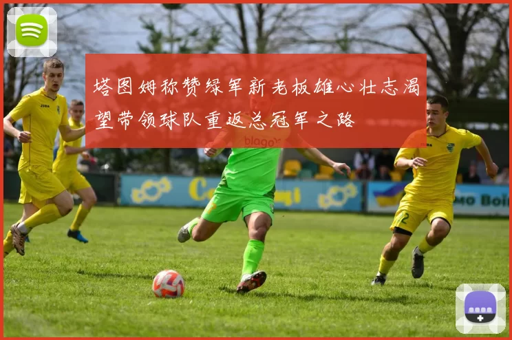 塔图姆称赞绿军新老板雄心壮志渴望带领球队重返总冠军之路